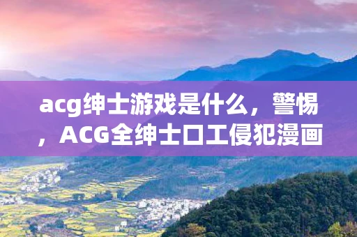 acg绅士游戏是什么，警惕，ACG全绅士口工侵犯漫画背后的危害