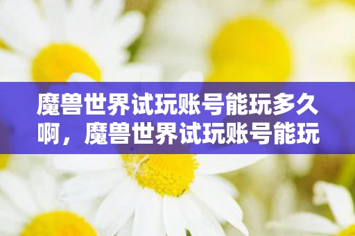 魔兽世界试玩账号能玩多久啊，魔兽世界试玩账号能玩多久？详解试玩期限与限制