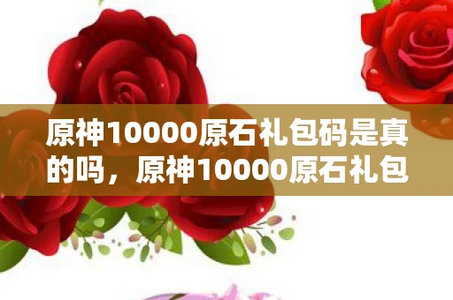 原神10000原石礼包码是真的吗，原神10000原石礼包码没过期？揭秘背后的真相与风险