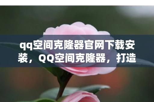 qq空间克隆器官网下载安装，QQ空间克隆器，打造个性化空间的秘密武器