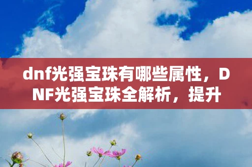 dnf光强宝珠有哪些属性，DNF光强宝珠全解析，提升角色战斗力的必备神器