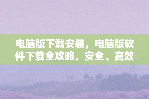 电脑版下载安装，电脑版软件下载全攻略，安全、高效、无忧