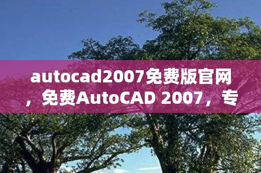 autocad2007免费版官网，免费AutoCAD 2007，专业设计工具，无需付费