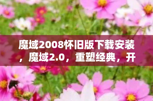 魔域2008怀旧版下载安装，魔域2.0，重塑经典，开启全新冒险