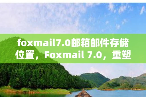 foxmail7.0邮箱邮件存储位置，Foxmail 7.0，重塑经典，重塑邮件管理体验
