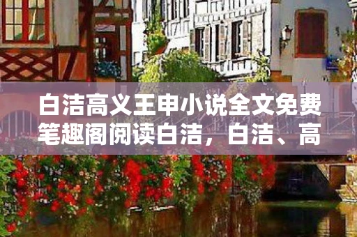白洁高义王申小说全文免费笔趣阁阅读白洁，白洁、高义与王申，三个名字背后的故事