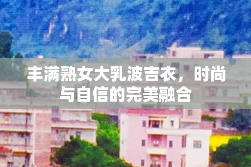 丰满熟女大乳波吉衣，时尚与自信的完美融合