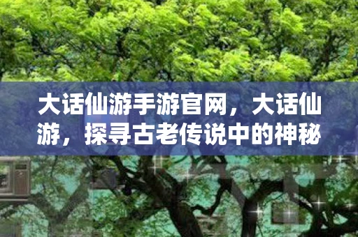 大话仙游手游官网，大话仙游，探寻古老传说中的神秘仙境