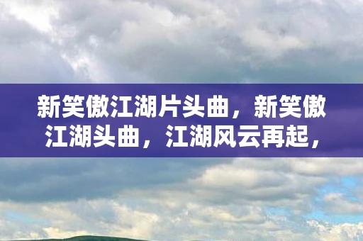 新笑傲江湖片头曲，新笑傲江湖头曲，江湖风云再起，笑傲群雄争锋