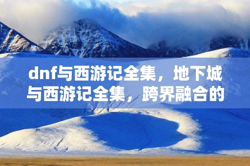 dnf与西游记全集，地下城与西游记全集，跨界融合的奇幻冒险