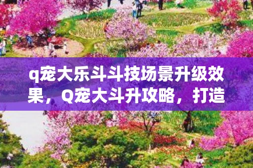 q宠大乐斗斗技场景升级效果，Q宠大斗升攻略，打造你的专属Q宠王国