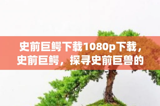 史前巨鳄下载1080p下载，史前巨鳄，探寻史前巨兽的奥秘