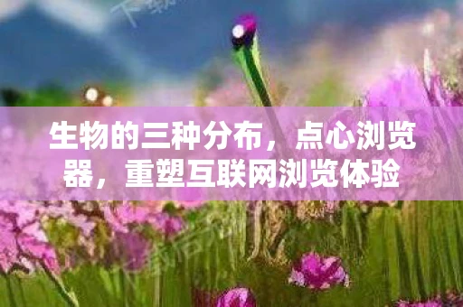 生物的三种分布，点心浏览器，重塑互联网浏览体验