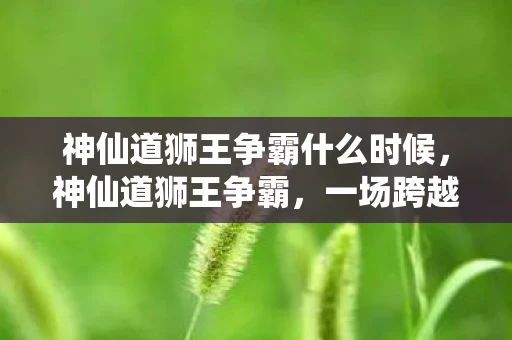 神仙道狮王争霸什么时候,神仙道狮王争霸,一场跨越时空的传奇之战 神仙道狮王争霸什么时候,神仙道狮王争霸,一场跨越时空的传奇之战