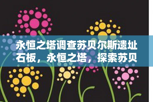 永恒之塔调查苏贝尔斯遗址石板,永恒之塔,探索苏贝尔斯遗址的奥秘 永恒之塔调查苏贝尔斯遗址石板,永恒之塔,探索苏贝尔斯遗址的奥秘