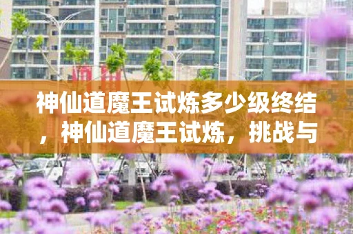 神仙道魔王试炼多少级终结,神仙道魔王试炼,挑战与成长的传奇之旅 神仙道魔王试炼多少级终结,神仙道魔王试炼,挑战与成长的传奇之旅