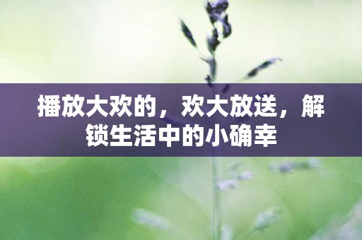 播放大欢的，欢大放送，解锁生活中的小确幸