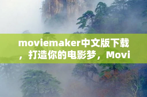 moviemaker中文版下载，打造你的电影梦，Movie Maker 中文版全解析