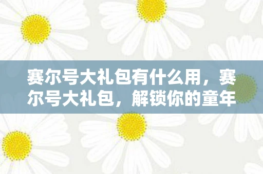 赛尔号大礼包有什么用，赛尔号大礼包，解锁你的童年回忆