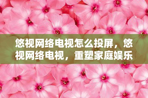 悠视网络电视怎么投屏,悠视网络电视,重塑家庭娱乐的新篇章 悠视网络电视怎么投屏,悠视网络电视,重塑家庭娱乐的新篇章