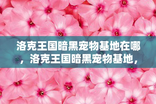 洛克王国暗黑宠物基地在哪,洛克王国暗黑宠物基地,神秘与危险的交汇点 洛克王国暗黑宠物基地在哪,洛克王国暗黑宠物基地,神秘与危险的交汇点