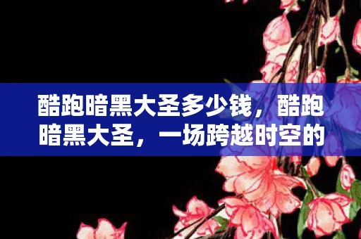 酷跑暗黑大圣多少钱,酷跑暗黑大圣,一场跨越时空的冒险之旅 酷跑暗黑大圣多少钱,酷跑暗黑大圣,一场跨越时空的冒险之旅