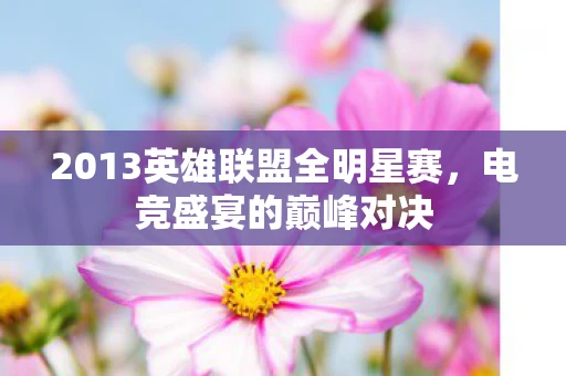 2013英雄联盟全明星赛，电竞盛宴的巅峰对决