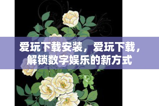 爱玩下载安装，爱玩下载，解锁数字娱乐的新方式