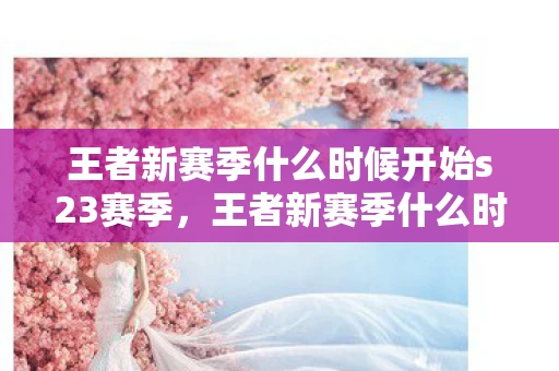 王者新赛季什么时候开始s23赛季，王者新赛季什么时候开始S23？