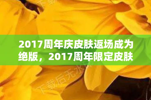 2017周年庆皮肤返场成为绝版，2017周年限定皮肤，回忆与传奇的交汇点