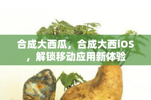 合成大西瓜，合成大西iOS，解锁移动应用新体验