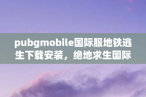 pubgmobile国际服地铁逃生下载安装，绝地求生国际服地铁逃生下载指南