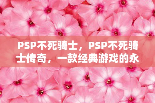 PSP不死骑士，PSP不死骑士传奇，一款经典游戏的永恒魅力