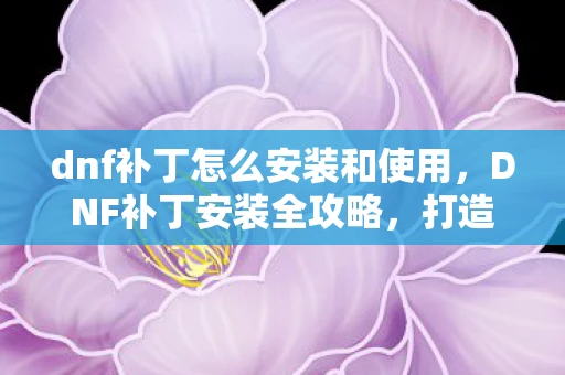 dnf补丁怎么安装和使用，DNF补丁安装全攻略，打造个性化游戏世界