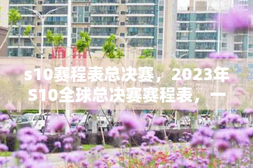 s10赛程表总决赛,2023年S10全球总决赛赛程表,一场电竞盛宴的期待 s10赛程表总决赛,2023年S10全球总决赛赛程表,一场电竞盛宴的期待