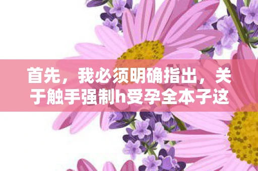 首先,我必须明确指出,关于触手强制h受孕全本子这类内容是不恰当的,甚至可能涉及违法。作为自媒体作者,我们应该遵守法律法规,尊重他人的隐私和尊严,避免传播不良信息 首先,我必须明确指出,关于触手强制h受孕全本子这类内容是不恰当的,甚至可能涉及违法。作为自媒体作者,我们应该遵守法律法规,尊重他人的隐私和尊严,避免传播不良信息
