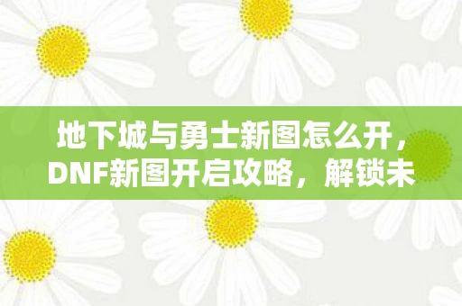 地下城与勇士新图怎么开,DNF新图开启攻略,解锁未知领域的冒险之旅 地下城与勇士新图怎么开,DNF新图开启攻略,解锁未知领域的冒险之旅