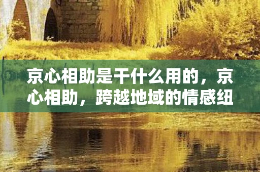 京心相助是干什么用的,京心相助,跨越地域的情感纽带 京心相助是干什么用的,京心相助,跨越地域的情感纽带