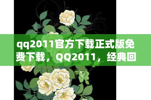qq2011官方下载正式版免费下载，QQ2011，经典回忆与未来展望