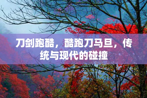 刀剑跑酷，酷跑刀马旦，传统与现代的碰撞