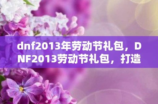 dnf2013年劳动节礼包，DNF2013劳动节礼包，打造你的专属角色，开启冒险之旅
