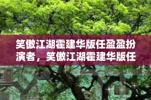 笑傲江湖霍建华版任盈盈扮演者，笑傲江湖霍建华版任盈盈，经典再现与角色深度剖析