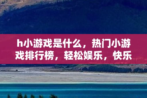 h小游戏是什么，热门小游戏排行榜，轻松娱乐，快乐无限
