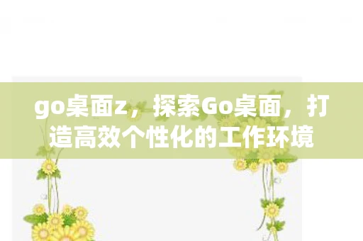 go桌面z，探索Go桌面，打造高效个性化的工作环境