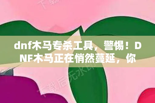 dnf木马专杀工具，警惕！DNF木马正在悄然蔓延，你的账号安全面临威胁