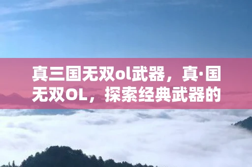 真三国无双ol武器，真·国无双OL，探索经典武器的魅力