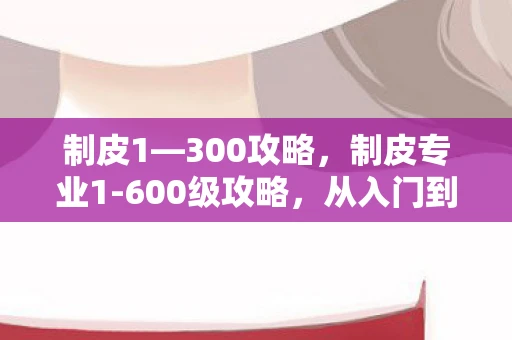 制皮1—300攻略,制皮专业1-600级攻略,从入门到精通的皮革制作之旅 制皮1—300攻略,制皮专业1-600级攻略,从入门到精通的皮革制作之旅