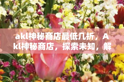 akl神秘商店最低几折,Akl神秘商店,探索未知,解锁惊喜 akl神秘商店最低几折,Akl神秘商店,探索未知,解锁惊喜