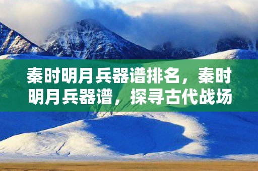 秦时明月兵器谱排名，秦时明月兵器谱，探寻古代战场的冷兵器传奇