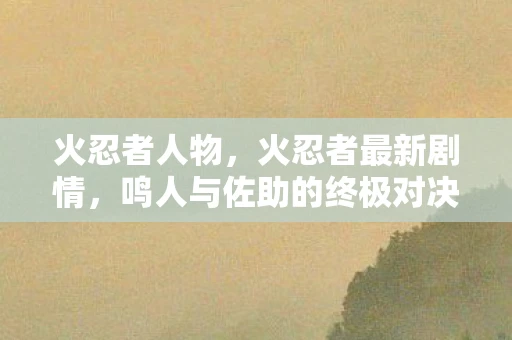 火忍者人物，火忍者最新剧情，鸣人与佐助的终极对决